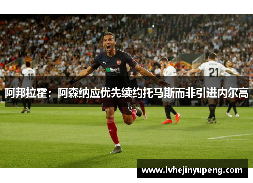 阿邦拉霍：阿森纳应优先续约托马斯而非引进内尔高