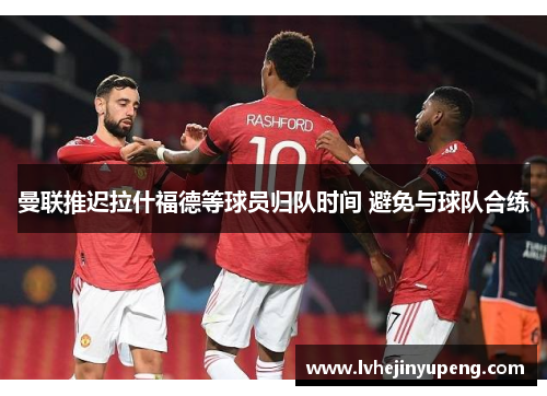 曼联推迟拉什福德等球员归队时间 避免与球队合练